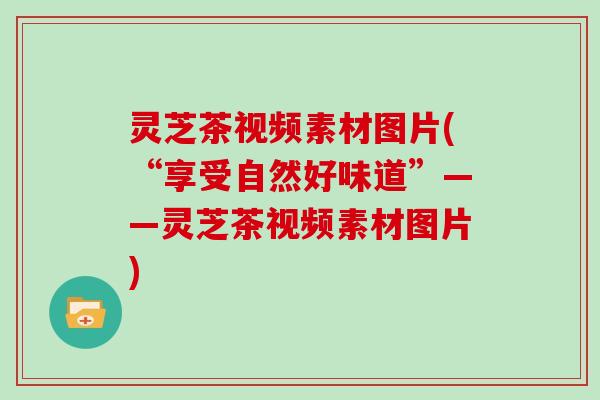 灵芝茶视频素材图片(“享受自然好味道”——灵芝茶视频素材图片)-第1张图片-灵芝大师 灵芝茶视频素材图片(“享受自然好味道”——灵芝茶视频素材图片)-第1张图片-灵芝大师
