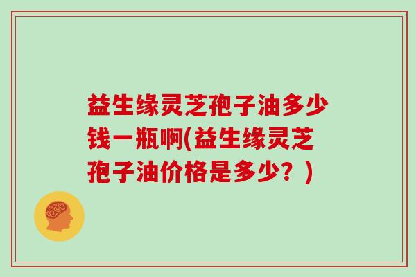 益生缘灵芝孢子油多少钱一瓶啊(益生缘灵芝孢子油价格是多少?)-第1张图片-灵芝大师 益生缘灵芝孢子油多少钱一瓶啊(益生缘灵芝孢子油价格是多少?)-第1张图片-灵芝大师