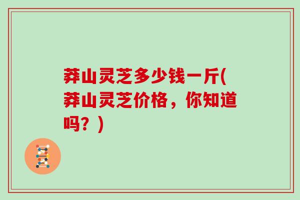 莽山灵芝多少钱一斤(莽山灵芝价格，你知道吗？)