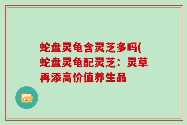蛇盘灵龟含灵芝多吗(蛇盘灵龟配灵芝：灵草再添高价值养生品