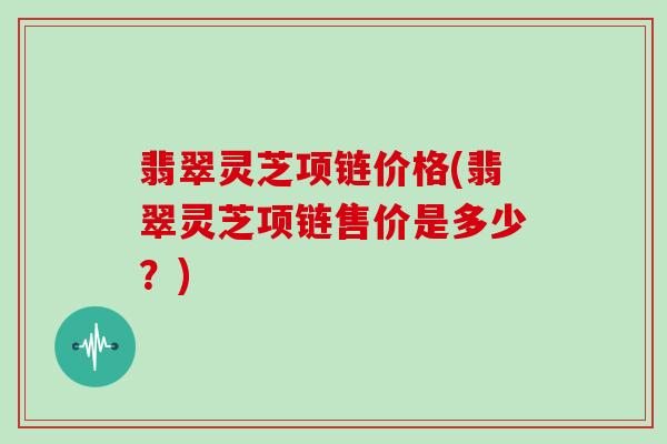 翡翠灵芝项链价格(翡翠灵芝项链售价是多少?)-第1张图片-灵芝大师 翡翠灵芝项链价格(翡翠灵芝项链售价是多少?)-第1张图片-灵芝大师