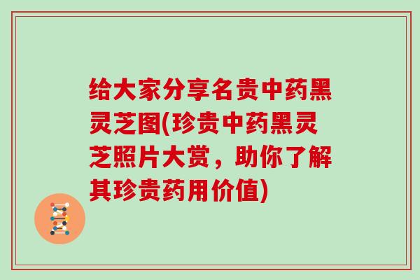 给大家分享名贵中药黑灵芝图(珍贵中药黑灵芝照片大赏，助你了解其珍贵药用价值)