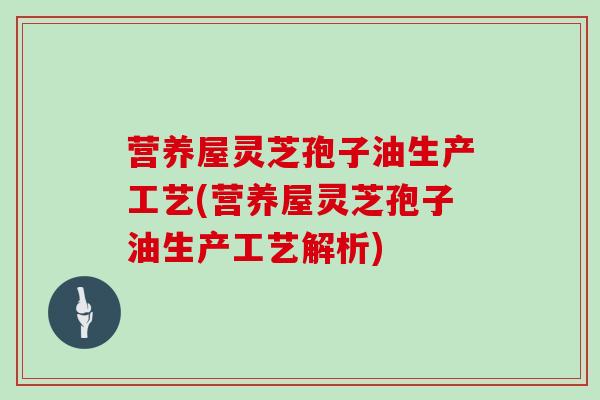 营养屋灵芝孢子油生产工艺(营养屋灵芝孢子油生产工艺解析)