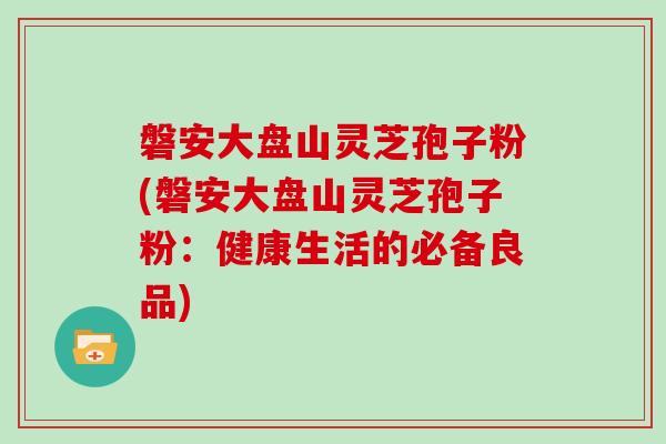磐安大盘山灵芝孢子粉(磐安大盘山灵芝孢子粉:健康生活的必备良品)-第1张图片-灵芝大师 磐安大盘山灵芝孢子粉(磐安大盘山灵芝孢子粉:健康生活的必备良品)-第1张图片-灵芝大师