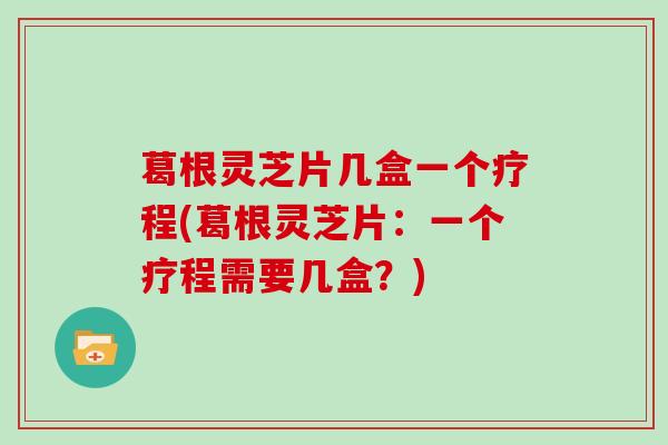 葛根灵芝片几盒一个疗程(葛根灵芝片:一个疗程需要几盒?)-第1张图片-灵芝大师 葛根灵芝片几盒一个疗程(葛根灵芝片:一个疗程需要几盒?)-第1张图片-灵芝大师
