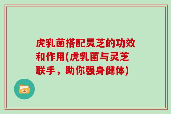 虎乳菌搭配灵芝的功效和作用(虎乳菌与灵芝联手，助你强身健体)
