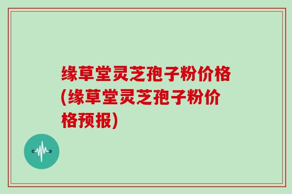 缘草堂灵芝孢子粉价格(缘草堂灵芝孢子粉价格预报)