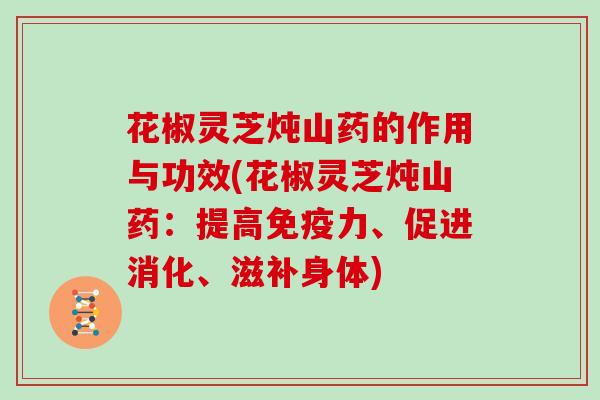 花椒灵芝炖山药的作用与功效(花椒灵芝炖山药：提高免疫力、促进消化、滋补身体)