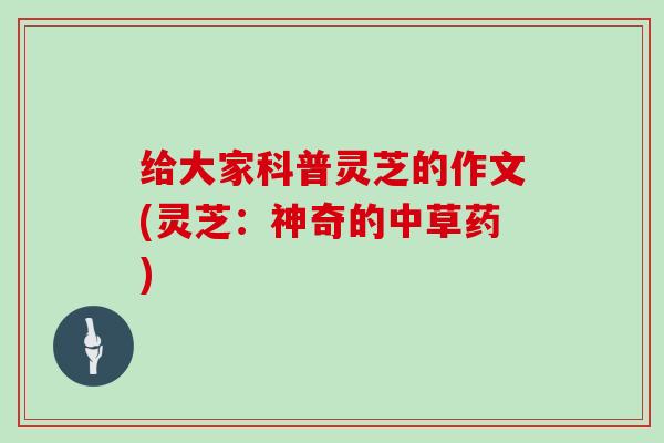 给大家科普灵芝的作文(灵芝：神奇的中草药)