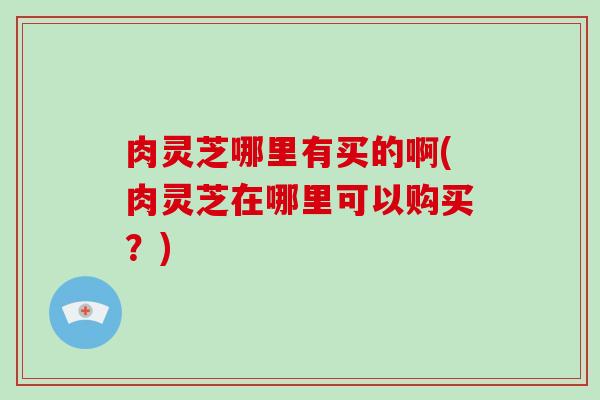 肉灵芝哪里有买的啊(肉灵芝在哪里可以购买？)