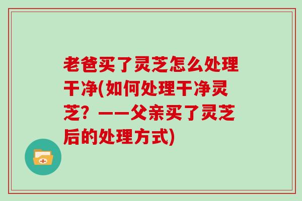 老爸买了灵芝怎么处理干净(如何处理干净灵芝？——父亲买了灵芝后的处理方式)