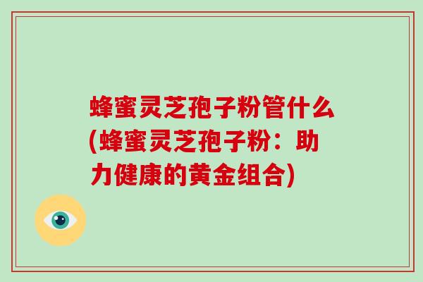 蜂蜜灵芝孢子粉管什么(蜂蜜灵芝孢子粉：助力健康的黄金组合)