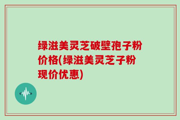 绿滋美灵芝破壁孢子粉价格(绿滋美灵芝子粉现价优惠)