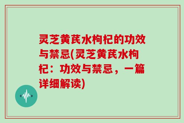 灵芝黄芪水枸杞的功效与禁忌(灵芝黄芪水枸杞：功效与禁忌，一篇详细解读)