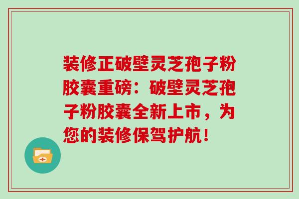 装修正破壁灵芝孢子粉胶囊重磅：破壁灵芝孢子粉胶囊全新上市，为您的装修保驾护航！