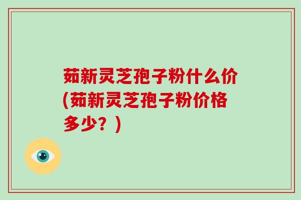 茹新灵芝孢子粉什么价(茹新灵芝孢子粉价格多少？)