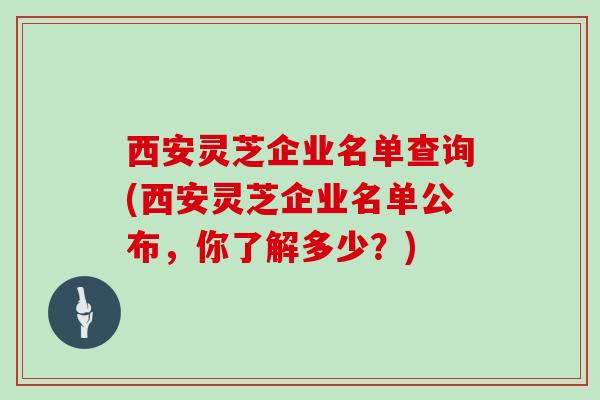 西安灵芝企业名单查询(西安灵芝企业名单公布，你了解多少？)