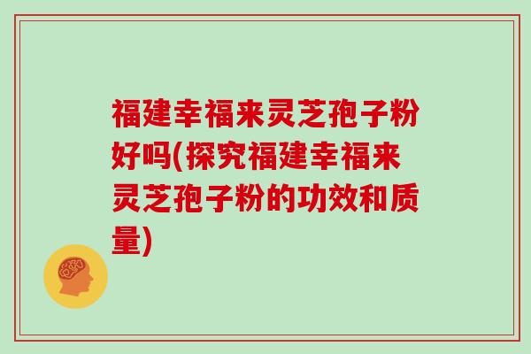 福建幸福来灵芝孢子粉好吗(探究福建幸福来灵芝孢子粉的功效和质量)