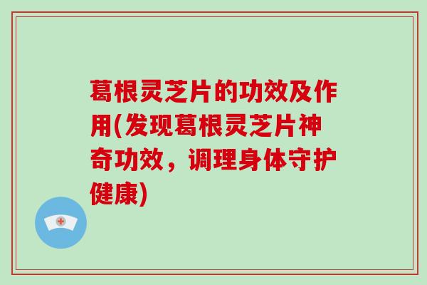 葛根灵芝片的功效及作用(发现葛根灵芝片神奇功效，调理身体守护健康)