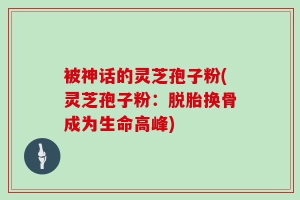 被神话的灵芝孢子粉(灵芝孢子粉：脱胎换骨成为生命高峰)