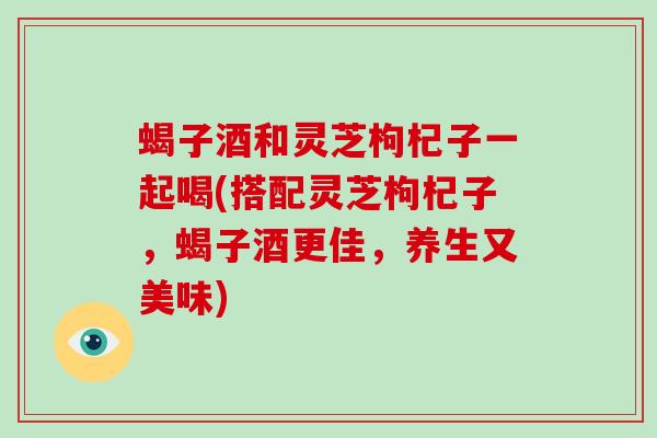蝎子酒和灵芝枸杞子一起喝(搭配灵芝枸杞子,蝎子酒更佳,养生又美味)-第1张图片-灵芝大师 蝎子酒和灵芝枸杞子一起喝(搭配灵芝枸杞子,蝎子酒更佳,养生又美味)-第1张图片-灵芝大师