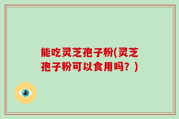 能吃灵芝孢子粉(灵芝孢子粉可以食用吗？)