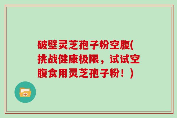 破壁灵芝孢子粉空腹(挑战健康极限，试试空腹食用灵芝孢子粉！)