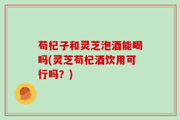 苟杞子和灵芝泡酒能喝吗(灵芝苟杞酒饮用可行吗？)