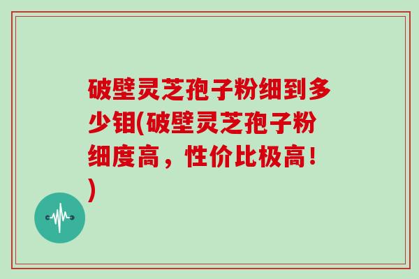 破壁灵芝孢子粉细到多少钼(破壁灵芝孢子粉细度高，性价比极高！)