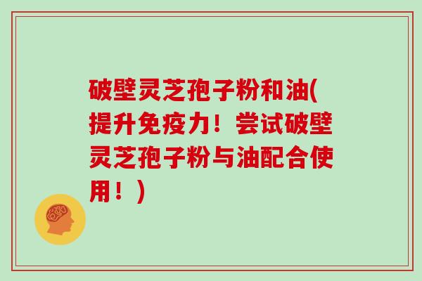 破壁灵芝孢子粉和油(提升免疫力！尝试破壁灵芝孢子粉与油配合使用！)