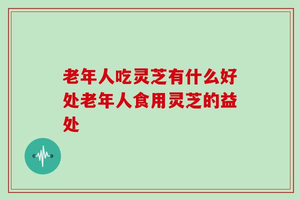 老年人吃灵芝有什么好处老年人食用灵芝的益处