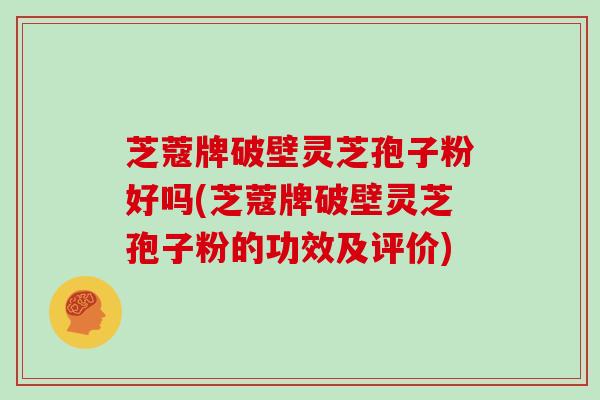 芝蔻牌破壁灵芝孢子粉好吗(芝蔻牌破壁灵芝孢子粉的功效及评价)