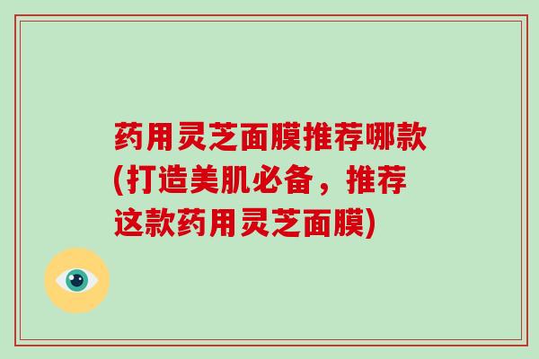 药用灵芝面膜推荐哪款(打造美肌必备，推荐这款药用灵芝面膜)
