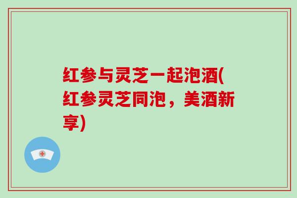 红参与灵芝一起泡酒(红参灵芝同泡,美酒新享)-第1张图片-灵芝大师 红参与灵芝一起泡酒(红参灵芝同泡,美酒新享)-第1张图片-灵芝大师