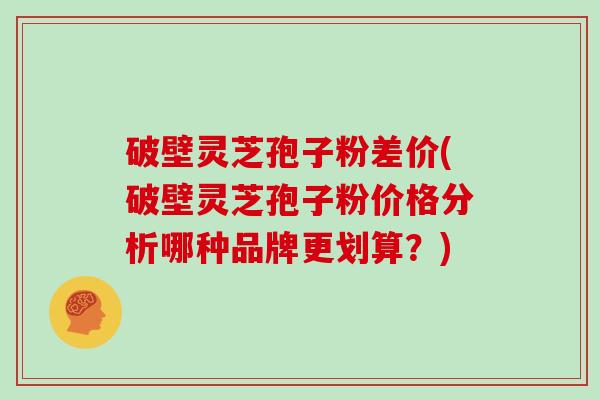 破壁灵芝孢子粉差价(破壁灵芝孢子粉价格分析哪种品牌更划算?)-第1张图片-灵芝大师 破壁灵芝孢子粉差价(破壁灵芝孢子粉价格分析哪种品牌更划算?)-第1张图片-灵芝大师