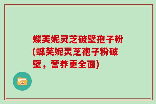 蝶芙妮灵芝破壁孢子粉(蝶芙妮灵芝孢子粉破壁，营养更全面)