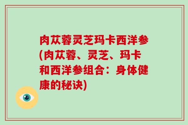 肉苁蓉灵芝玛卡西洋参(肉苁蓉、灵芝、玛卡和西洋参组合:身体健康的秘诀)-第1张图片-灵芝大师 肉苁蓉灵芝玛卡西洋参(肉苁蓉、灵芝、玛卡和西洋参组合:身体健康的秘诀)-第1张图片-灵芝大师