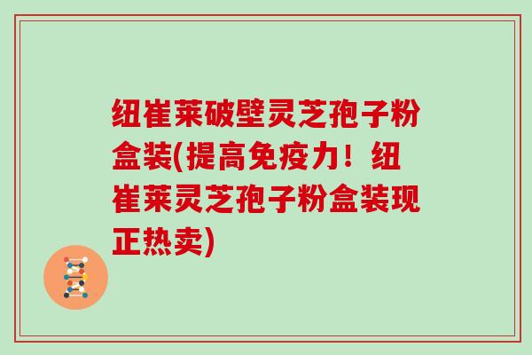 纽崔莱破壁灵芝孢子粉盒装(提高免疫力！纽崔莱灵芝孢子粉盒装现正热卖)