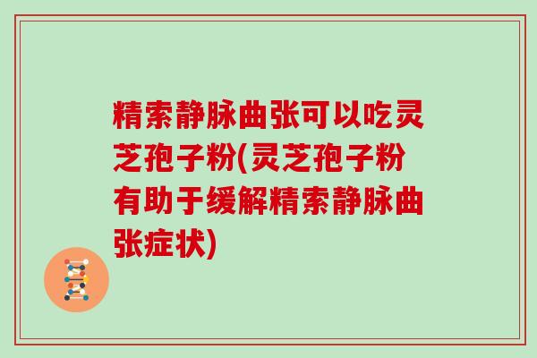 精索静脉曲张可以吃灵芝孢子粉(灵芝孢子粉有助于缓解精索静脉曲张症状)