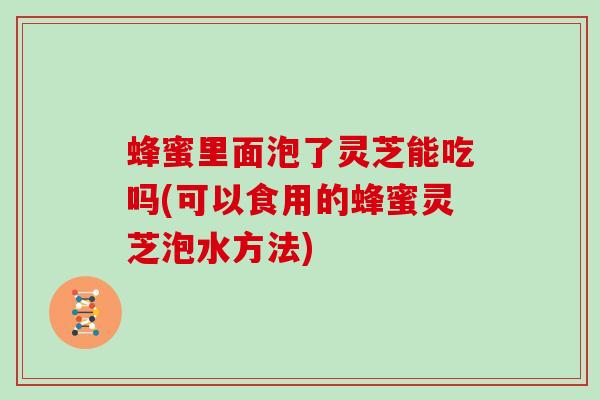 蜂蜜里面泡了灵芝能吃吗(可以食用的蜂蜜灵芝泡水方法)