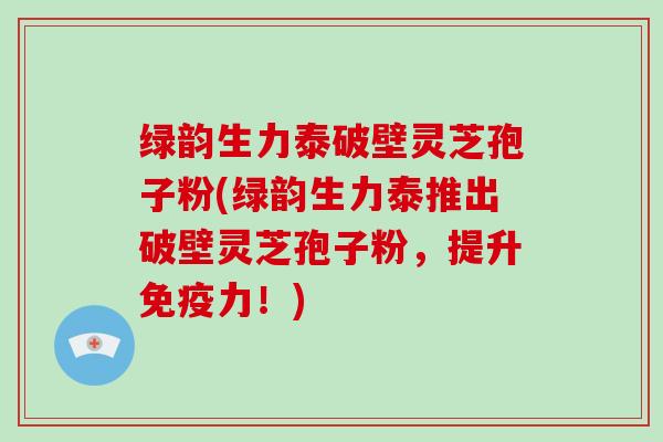 绿韵生力泰破壁灵芝孢子粉(绿韵生力泰推出破壁灵芝孢子粉,提升免疫力!)-第1张图片-灵芝大师 绿韵生力泰破壁灵芝孢子粉(绿韵生力泰推出破壁灵芝孢子粉,提升免疫力!)-第1张图片-灵芝大师