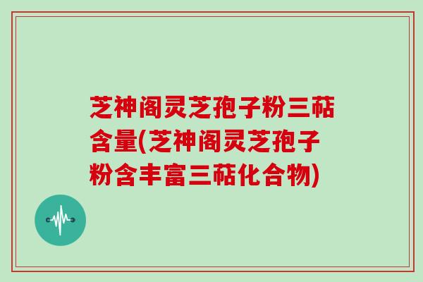 芝神阁灵芝孢子粉三萜含量(芝神阁灵芝孢子粉含丰富三萜化合物)