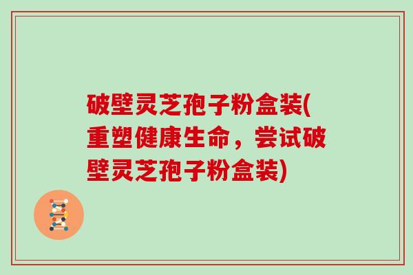 破壁灵芝孢子粉盒装(重塑健康生命，尝试破壁灵芝孢子粉盒装)