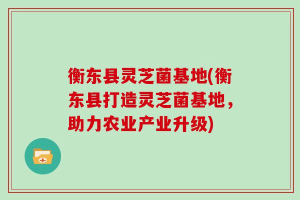 衡东县灵芝菌基地(衡东县打造灵芝菌基地，助力农业产业升级)