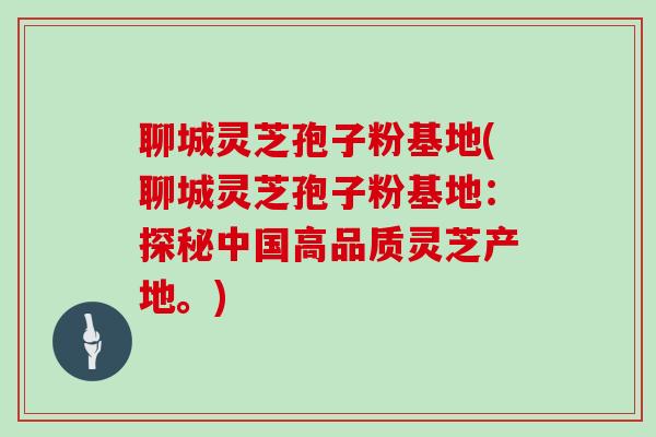 聊城灵芝孢子粉基地(聊城灵芝孢子粉基地：探秘中国高品质灵芝产地。)