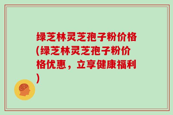 绿芝林灵芝孢子粉价格(绿芝林灵芝孢子粉价格优惠，立享健康福利)