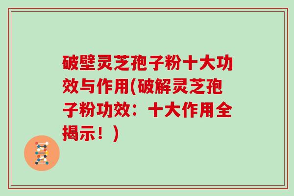 破壁灵芝孢子粉十大功效与作用(破解灵芝孢子粉功效：十大作用全揭示！)
