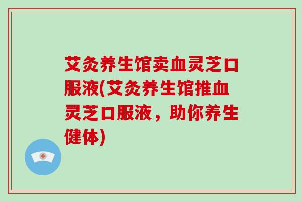 艾灸养生馆卖血灵芝口服液(艾灸养生馆推血灵芝口服液,助你养生健体)-第1张图片-灵芝大师 艾灸养生馆卖血灵芝口服液(艾灸养生馆推血灵芝口服液,助你养生健体)-第1张图片-灵芝大师