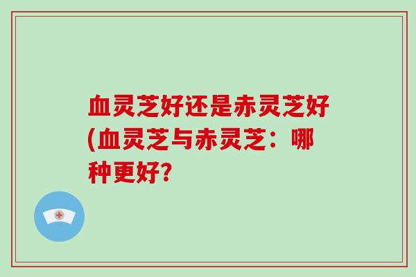 血灵芝好还是赤灵芝好(血灵芝与赤灵芝：哪种更好？