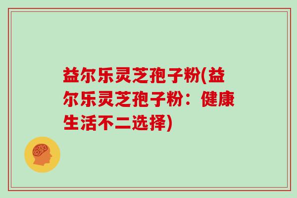 益尔乐灵芝孢子粉(益尔乐灵芝孢子粉：健康生活不二选择)